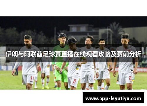 伊朗与阿联酋足球赛直播在线观看攻略及赛前分析