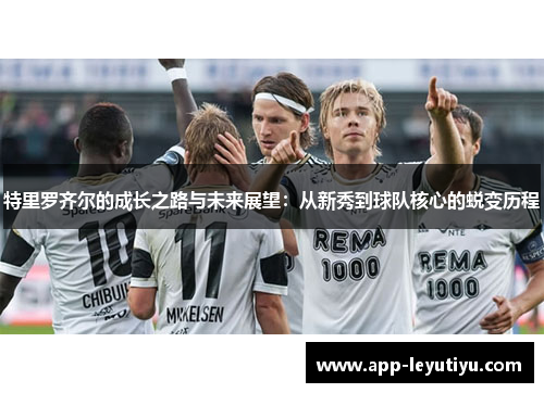 特里罗齐尔的成长之路与未来展望：从新秀到球队核心的蜕变历程